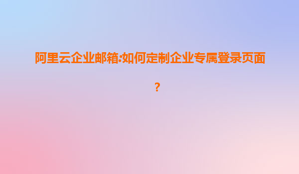 阿里云企业邮箱:如何定制企业专属登录页面？