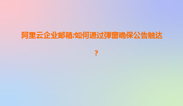 阿里云企业邮箱:如何通过弹窗确保公告触达？
