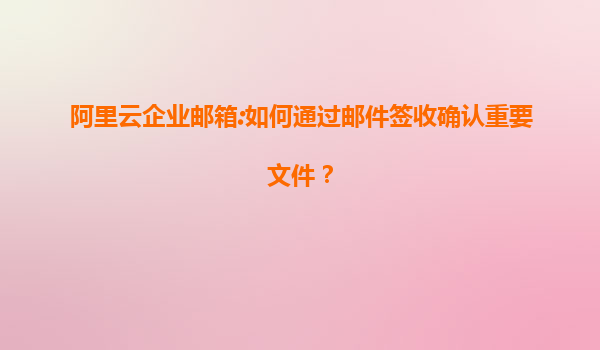 阿里云企业邮箱:如何通过邮件签收确认重要文件？