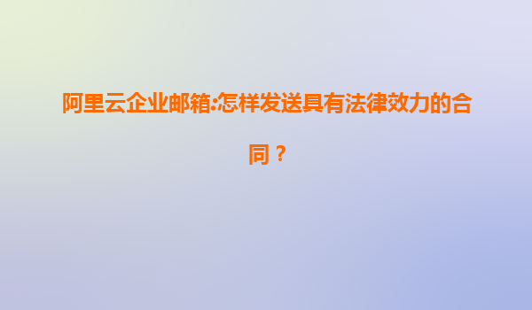 阿里云企业邮箱:怎样发送具有法律效力的合同？