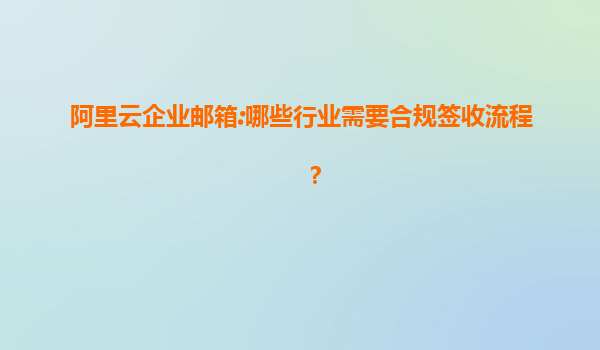阿里云企业邮箱:哪些行业需要合规签收流程？