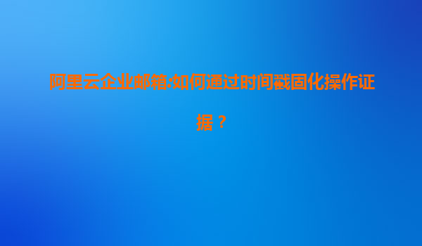 阿里云企业邮箱:如何通过时间戳固化操作证据？