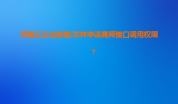 阿里云企业邮箱:怎样申请高频接口调用权限？