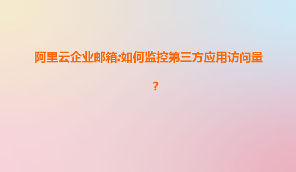 阿里云企业邮箱:如何监控第三方应用访问量？