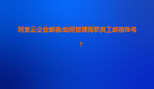 阿里云企业邮箱:如何管理离职员工邮箱账号？