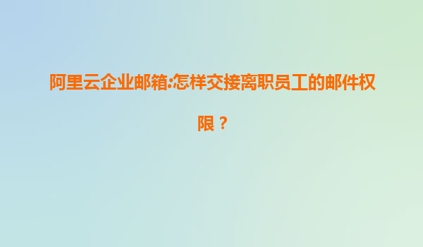 阿里云企业邮箱:怎样交接离职员工的邮件权限？