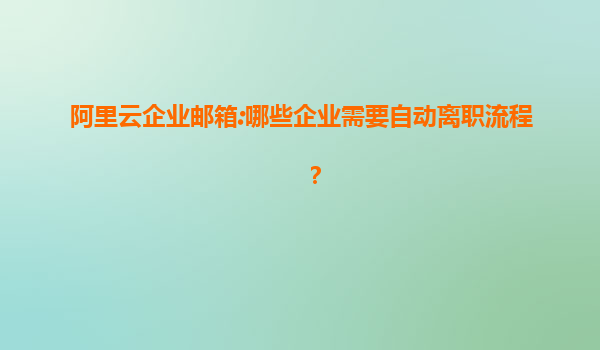 阿里云企业邮箱:哪些企业需要自动离职流程？