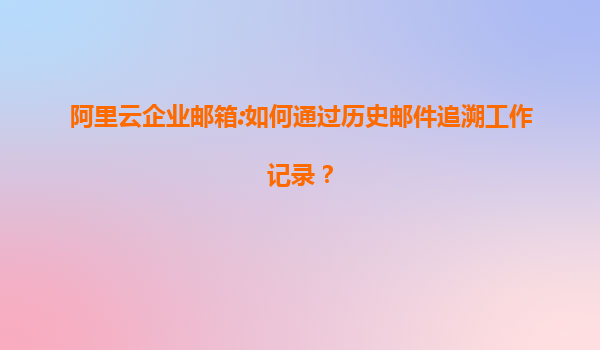 阿里云企业邮箱:如何通过历史邮件追溯工作记录？