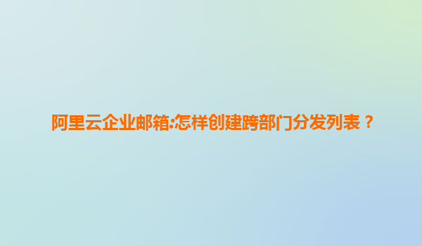 阿里云企业邮箱:怎样创建跨部门分发列表？