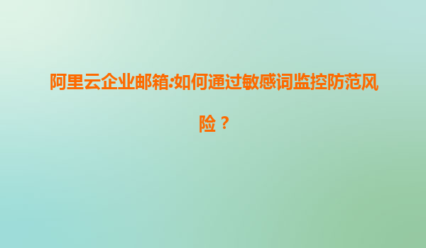 阿里云企业邮箱:如何通过敏感词监控防范风险？