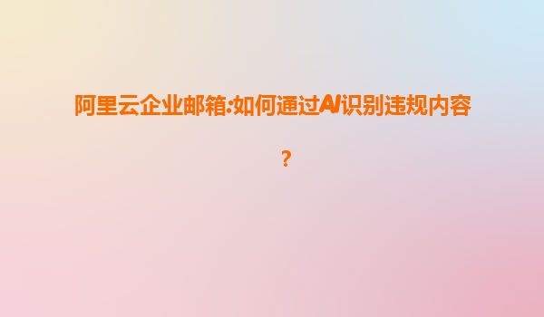 阿里云企业邮箱:如何通过AI识别违规内容？