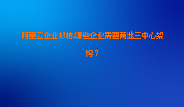 阿里云企业邮箱:哪些企业需要两地三中心架构？