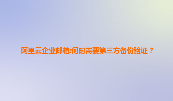 阿里云企业邮箱:何时需要第三方备份验证？
