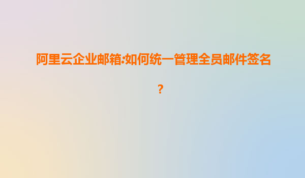 阿里云企业邮箱:如何统一管理全员邮件签名？