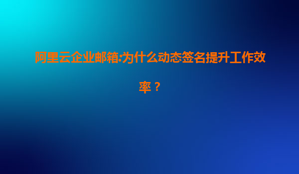 阿里云企业邮箱:为什么动态签名提升工作效率？