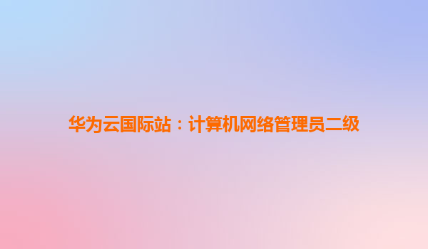 华为云国际站：计算机网络管理员二级