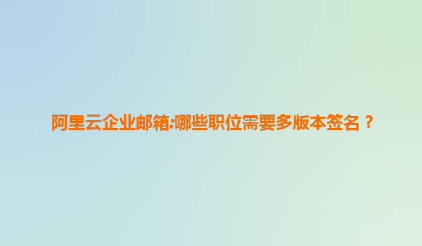 阿里云企业邮箱:哪些职位需要多版本签名？
