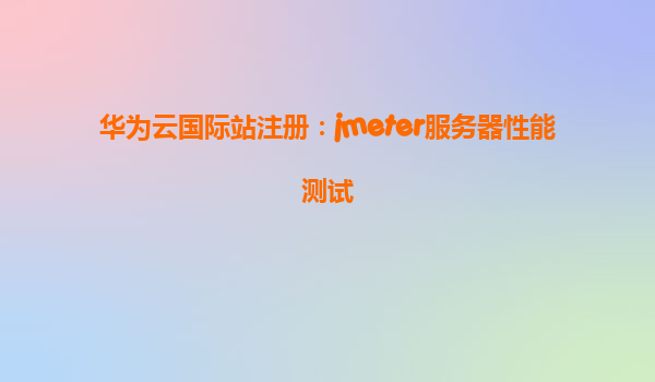 华为云国际站注册：jmeter服务器性能测试