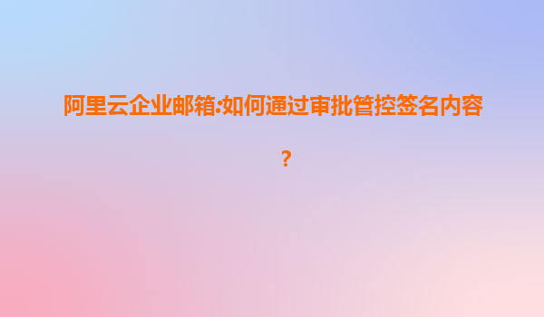 阿里云企业邮箱:如何通过审批管控签名内容？