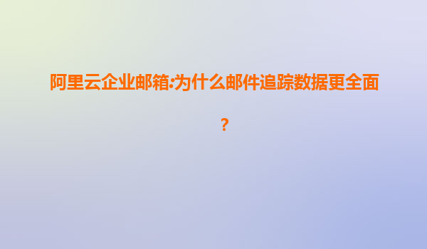 阿里云企业邮箱:为什么邮件追踪数据更全面？