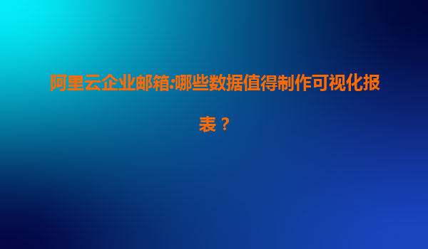 阿里云企业邮箱:哪些数据值得制作可视化报表？