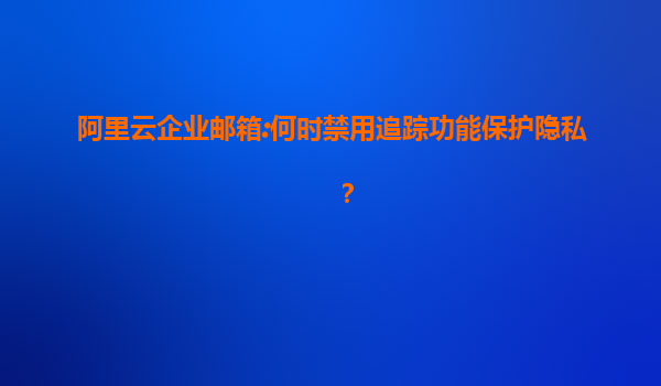 阿里云企业邮箱:何时禁用追踪功能保护隐私？