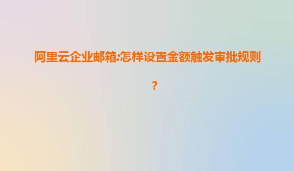 阿里云企业邮箱:怎样设置金额触发审批规则？