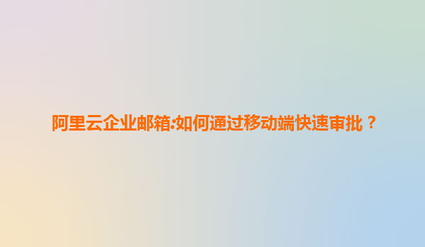 阿里云企业邮箱:如何通过移动端快速审批？