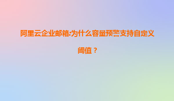 阿里云企业邮箱:为什么容量预警支持自定义阈值？