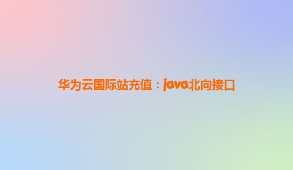 华为云国际站充值：java北向接口