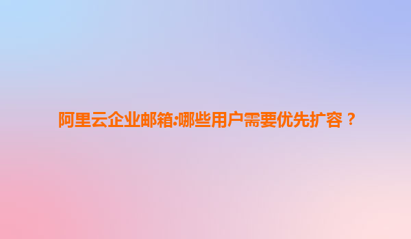 阿里云企业邮箱:哪些用户需要优先扩容？