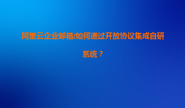 阿里云企业邮箱:如何通过开放协议集成自研系统？
