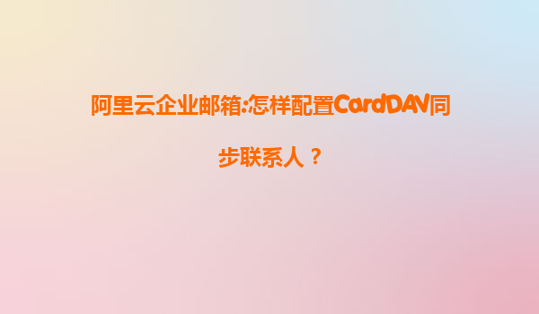 阿里云企业邮箱:怎样配置CardDAV同步联系人？