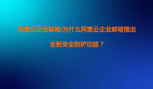 阿里云企业邮箱:为什么阿里云企业邮箱推出全新安全防护功能？