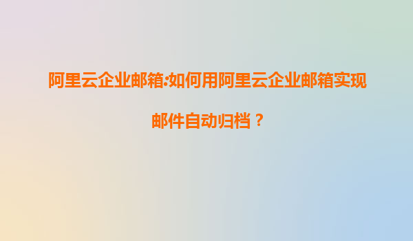 阿里云企业邮箱:如何用阿里云企业邮箱实现邮件自动归档？