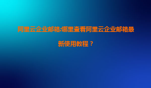 阿里云企业邮箱:哪里查看阿里云企业邮箱最新使用教程？
