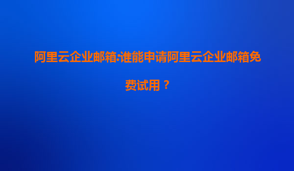 阿里云企业邮箱:谁能申请阿里云企业邮箱免费试用？