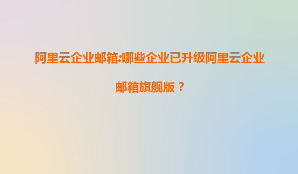 阿里云企业邮箱:哪些企业已升级阿里云企业邮箱旗舰版？