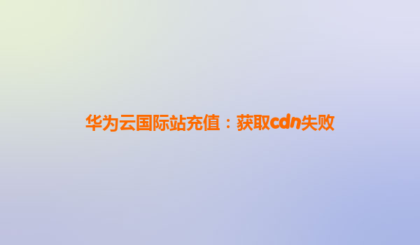 华为云国际站充值：获取cdn失败