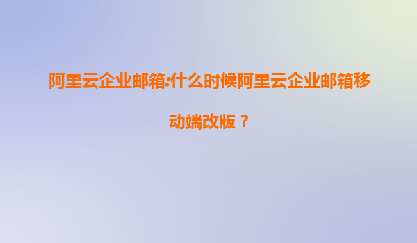 阿里云企业邮箱:什么时候阿里云企业邮箱移动端改版？