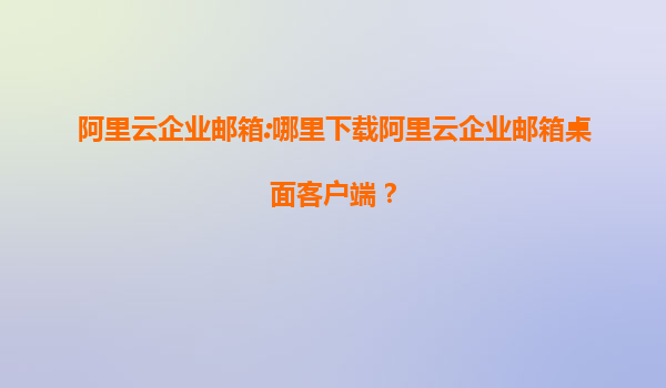 阿里云企业邮箱:哪里下载阿里云企业邮箱桌面客户端？