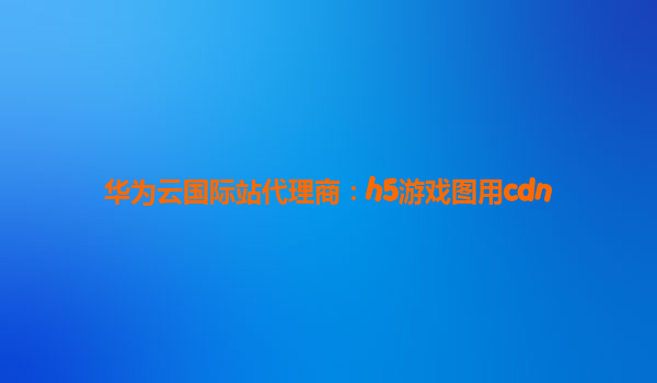 华为云国际站代理商：h5游戏图用cdn