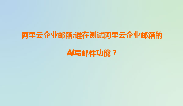 阿里云企业邮箱:谁在测试阿里云企业邮箱的AI写邮件功能？