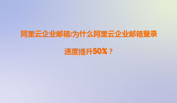 阿里云企业邮箱:为什么阿里云企业邮箱登录速度提升50%？