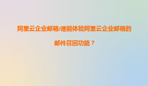 阿里云企业邮箱:谁能体验阿里云企业邮箱的邮件召回功能？