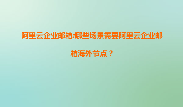 阿里云企业邮箱:哪些场景需要阿里云企业邮箱海外节点？