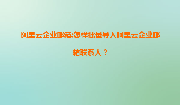 阿里云企业邮箱:怎样批量导入阿里云企业邮箱联系人？