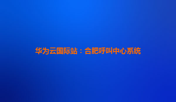 华为云国际站：合肥呼叫中心系统