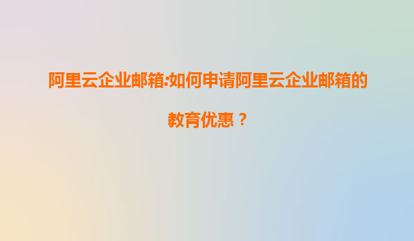 阿里云企业邮箱:如何申请阿里云企业邮箱的教育优惠？