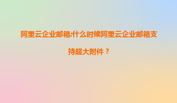阿里云企业邮箱:什么时候阿里云企业邮箱支持超大附件？